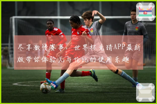 尽享激情赛事，世界杯竞猜APP最新版带你体验无与伦比的使用乐趣