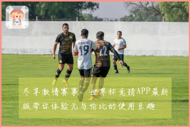 尽享激情赛事，世界杯竞猜APP最新版带你体验无与伦比的使用乐趣